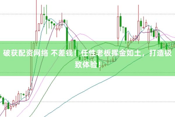 破获配资网络 不差钱！任性老板挥金如土，打造极致体验！