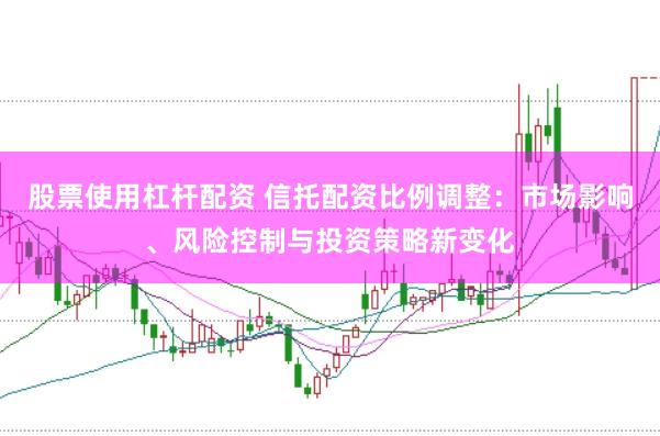 股票使用杠杆配资 信托配资比例调整：市场影响、风险控制与投资策略新变化