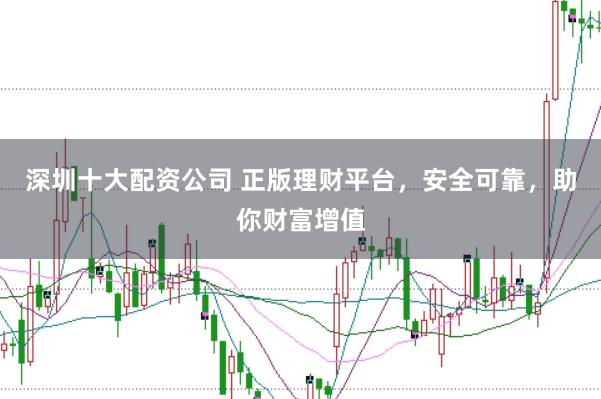 深圳十大配资公司 正版理财平台，安全可靠，助你财富增值