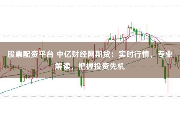 股票配资平台 中亿财经网期货：实时行情，专业解读，把握投资先机
