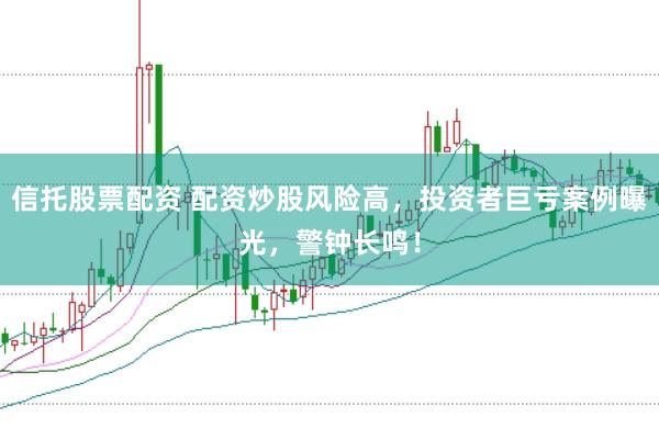 信托股票配资 配资炒股风险高，投资者巨亏案例曝光，警钟长鸣！