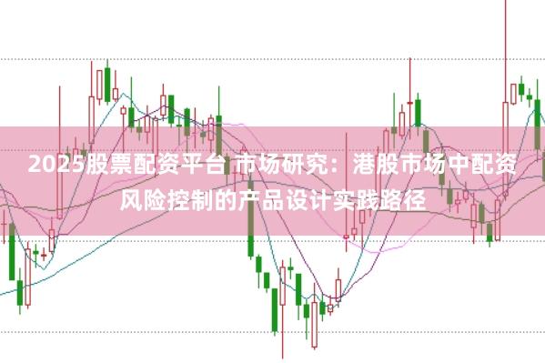 2025股票配资平台 市场研究：港股市场中配资风险控制的产品设计实践路径