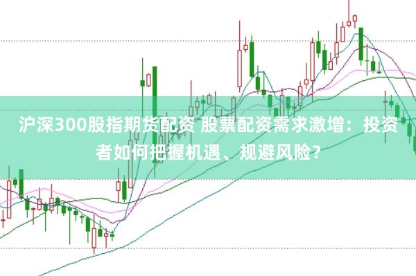 沪深300股指期货配资 股票配资需求激增：投资者如何把握机遇、规避风险？