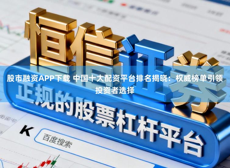 股市融资APP下载 中国十大配资平台排名揭晓：权威榜单引领投资者选择