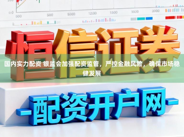 国内实力配资 银监会加强配资监管，严控金融风险，确保市场稳健发展