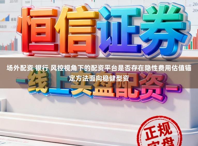 场外配资 银行 风控视角下的配资平台是否存在隐性费用估值锚定方法面向稳健型资