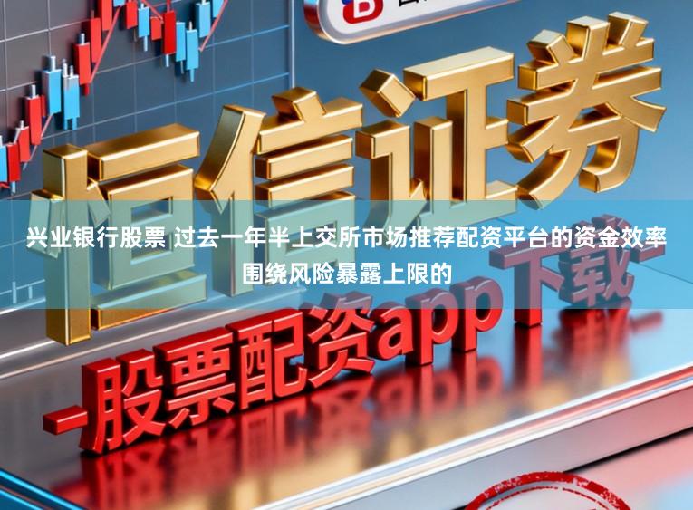 兴业银行股票 过去一年半上交所市场推荐配资平台的资金效率围绕风险暴露上限的