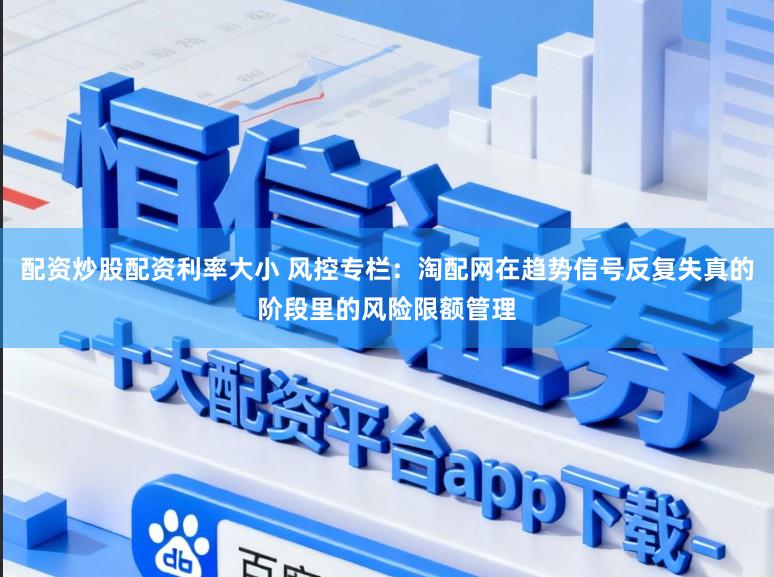 配资炒股配资利率大小 风控专栏：淘配网在趋势信号反复失真的阶段里的风险限额管理