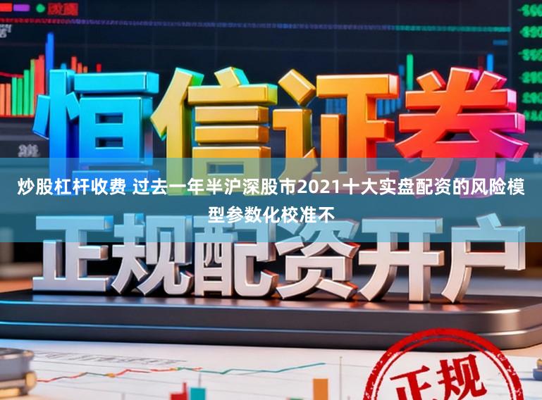 炒股杠杆收费 过去一年半沪深股市2021十大实盘配资的风险模型参数化校准不