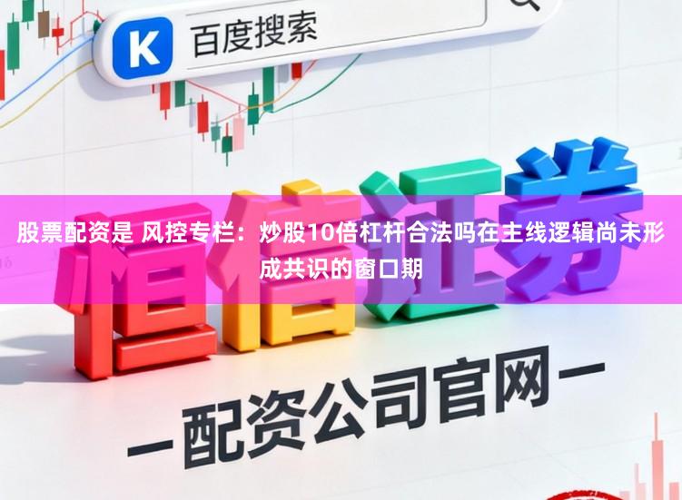股票配资是 风控专栏：炒股10倍杠杆合法吗在主线逻辑尚未形成共识的窗口期