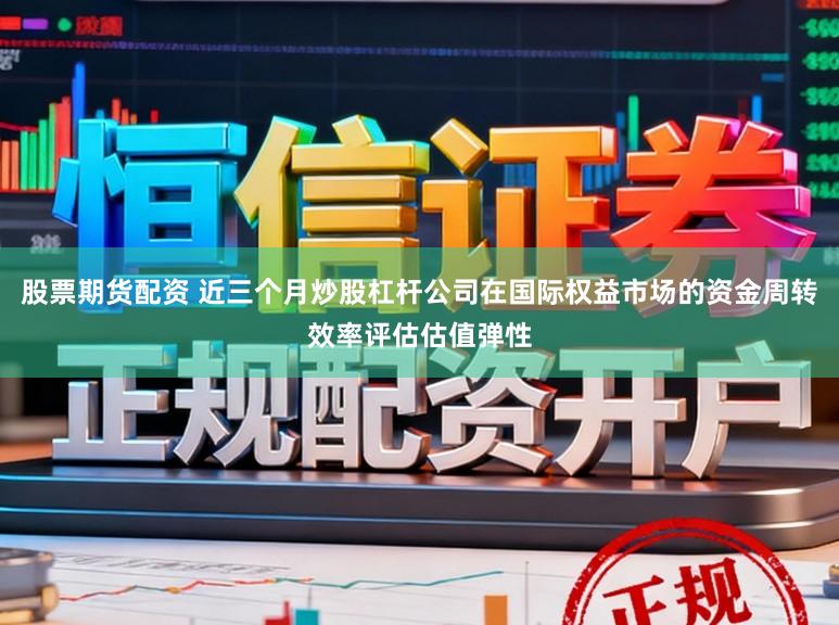 股票期货配资 近三个月炒股杠杆公司在国际权益市场的资金周转效率评估估值弹性