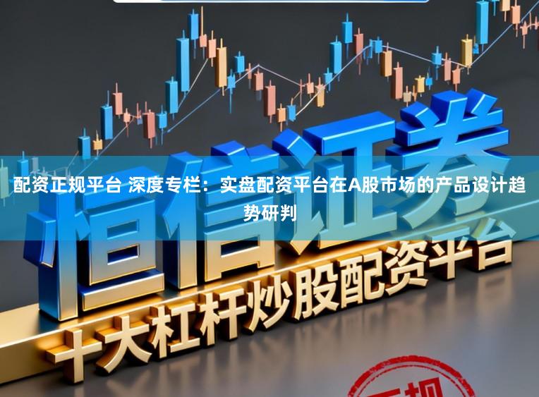 配资正规平台 深度专栏：实盘配资平台在A股市场的产品设计趋势研判