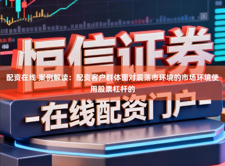 配资在线 案例解读：配资客户群体面对震荡市环境的市场环境使用股票杠杆的