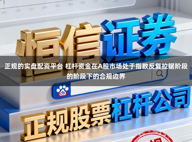 正规的实盘配资平台 杠杆资金在A股市场处于指数反复拉锯阶段的阶段下的合规边界